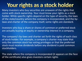 Many investors who buy securities are unaware of the rights that
come with stock ownership. Your must know your rights as a stock
holder. While specific rights depend on the type of security, the laws
of the state/country where the company is incorporated, and the by-
laws and charter of the company itself, some rights are standard.

Investors who buy a share or shares of common or preferred stock
are actually buying an equity or ownership interest in a company.

The company's by-laws and charter set forth the rights of each class
of stock holder. For example, a company's charter may state that
only the common stock has voting privileges or that the preferred
stock must receive dividends before any dividend is paid common
stockholders.

The state where the company is incorporated (it appears on the face
of the certificate) also gives investors certain rights
 