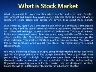 What is a market? It is common place where supplier and buyer meet. Supplier
sales product and buyers buy paying money. Likewise there is a market where
sellers are selling stocks and buyers are buying. It is called stock market.

Little confused, right ? Ok. Some people own stock of a company. Some people
want to buy it and the owner also wants to sell it. At common platform they meet
each other and exchange the stock ownership with money. This is stock market.
Earlier, even now also in some places stocks are being traded in an Office like any
other shop. It is called Floor trading. You have to go there give money and get the
stock certificate. This stock certificate is proof of your ownership. You have to
transfer the certificate when you sell your stock. This trading platform is called
stock exchange.

You would be finding difficult to imagine going for floor trading in such electronic
age. Yes, Computer and Internet has brought the trading floor to your desk. Now
you can buy or sell stock right from your computer. Now stock market is an
electronic market where you can buy or sell stock. It is called online trading.
Organization providing platform for this market they are designated as stock
broker. We will go in detail about stock broker in subsequent chapters
 