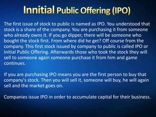 The first issue of stock to public is named as IPO. You understood that
stock is a share of the company. You are purchasing it from someone
who already owns it. If you go dipper, there will be someone who
bought the stock first. From where did he get? Off course from the
company. This first stock issued by company to public is called IPO or
Initial Public Offering. Afterwards those who took the stock they will
sell to someone again someone purchase it from him and game
continues.

If you are purchasing IPO means you are the first person to buy that
company's stock. Then you will sell it, someone will buy, he will again
sell and the market goes on.

Companies issue IPO in order to accumulate capital for their business.
 