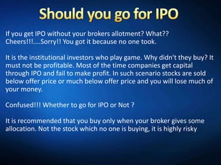 If you get IPO without your brokers allotment? What??
Cheers!!!....Sorry!! You got it because no one took.

It is the institutional investors who play game. Why didn't they buy? It
must not be profitable. Most of the time companies get capital
through IPO and fail to make profit. In such scenario stocks are sold
below offer price or much below offer price and you will lose much of
your money.

Confused!!! Whether to go for IPO or Not ?

It is recommended that you buy only when your broker gives some
allocation. Not the stock which no one is buying, it is highly risky
 
