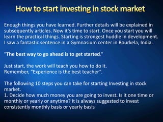 Enough things you have learned. Further details will be explained in
subsequently articles. Now it's time to start. Once you start you will
learn the practical things. Starting is strongest huddle in development.
I saw a fantastic sentence in a Gymnasium center in Rourkela, India.

"The best way to go ahead is to get started.“

Just start, the work will teach you how to do it.
Remember, “Experience is the best teacher”.

The following 10 steps you can take for starting Investing in stock
market.
1. Decide how much money you are going to invest. Is it one time or
monthly or yearly or anytime? It is always suggested to invest
consistently monthly basis or yearly basis
 