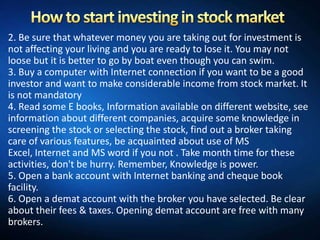 2. Be sure that whatever money you are taking out for investment is
not affecting your living and you are ready to lose it. You may not
loose but it is better to go by boat even though you can swim.
3. Buy a computer with Internet connection if you want to be a good
investor and want to make considerable income from stock market. It
is not mandatory
4. Read some E books, Information available on different website, see
information about different companies, acquire some knowledge in
screening the stock or selecting the stock, find out a broker taking
care of various features, be acquainted about use of MS
Excel, Internet and MS word if you not . Take month time for these
activities, don't be hurry. Remember, Knowledge is power.
5. Open a bank account with Internet banking and cheque book
facility.
6. Open a demat account with the broker you have selected. Be clear
about their fees & taxes. Opening demat account are free with many
brokers.
 