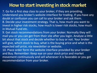7. Go for a first step class to your broker, if they are providing.
Understand you broker's website interface for trading. If you have any
doubt or confusion you can call to your broker and ask them.
8. Decide your investment strategy. That is, how much you want to
invest in higher risk stocks, how much is lower risk stocks, how much
in Mutual Fund etc.
9. Get stock recommendations from your broker. Normally they will
mail you or you can get from their site after you login. Analyze a little
bit about that stock and decide whether to buy or not. Your broker
will give, which stock to buy, what is the buying price and what is the
expected sell price, via newsletter or website.
10. Place order form the website interface provided by your broker
and Buy. Remember: Keep eye on your stock price and market
movement continuously and sell whenever it is favorable or you get
recommendation from your broker.
 