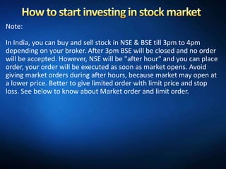 Note:

In India, you can buy and sell stock in NSE & BSE till 3pm to 4pm
depending on your broker. After 3pm BSE will be closed and no order
will be accepted. However, NSE will be "after hour" and you can place
order, your order will be executed as soon as market opens. Avoid
giving market orders during after hours, because market may open at
a lower price. Better to give limited order with limit price and stop
loss. See below to know about Market order and limit order.
 