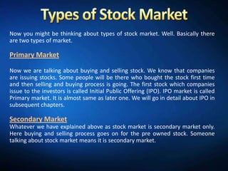 Now you might be thinking about types of stock market. Well. Basically there
are two types of market.

Primary Market

Now we are talking about buying and selling stock. We know that companies
are issuing stocks. Some people will be there who bought the stock first time
and then selling and buying process is going. The first stock which companies
issue to the investors is called Initial Public Offering (IPO). IPO market is called
Primary market. It is almost same as later one. We will go in detail about IPO in
subsequent chapters.

Secondary Market
Whatever we have explained above as stock market is secondary market only.
Here buying and selling process goes on for the pre owned stock. Someone
talking about stock market means it is secondary market.
 