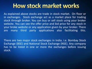 As explained above stocks are trade in stock market. On floor or
in exchanges. Stock exchange act as a market place for trading
stock through broker. You can buy or sell stock using your broker
website. You can see the offer price and bid price for any stock in
your broke website or any application given by your broker. There
are many third party applications also facilitating this.


There are two major stock exchanges in India. i.e. Bombay Stock
Exchange (BSE) and National Stock Exchange (NSE). Any company
has to be listed in one or more the exchanges before issuing
stock.
 