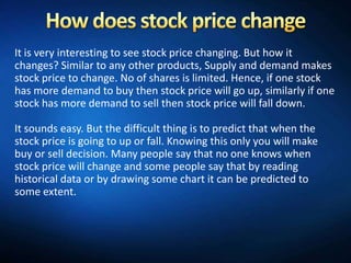 It is very interesting to see stock price changing. But how it
changes? Similar to any other products, Supply and demand makes
stock price to change. No of shares is limited. Hence, if one stock
has more demand to buy then stock price will go up, similarly if one
stock has more demand to sell then stock price will fall down.

It sounds easy. But the difficult thing is to predict that when the
stock price is going to up or fall. Knowing this only you will make
buy or sell decision. Many people say that no one knows when
stock price will change and some people say that by reading
historical data or by drawing some chart it can be predicted to
some extent.
 