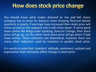 You should know what makes demand to rise and fall. Every
company has to show his balance sheet showing financial details
quarterly or yearly. If earnings have increased then stock price will
move up and on the opposite site it will move down. If some good
news comes like Mega order booking, Director Change, then stock
price will go up, on the other hand stock price will go down if bad
news comes. These indicators are theoretical, however there are
many other indicators used by investors to predict stock price.

It is worth to note that, Investors’ attitude, sentiment, outlook and
expectation that ultimately affect change in stock price
 