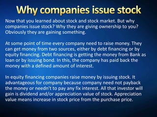 Now that you learned about stock and stock market. But why
companies issue stock? Why they are giving ownership to you?
Obviously they are gaining something.

At some point of time every company need to raise money. They
can get money from two sources, either by debt financing or by
equity financing. Debt financing is getting the money from Bank as
loan or by issuing bond. In this, the company has paid back the
money with a defined amount of interest.

In equity financing companies raise money by issuing stock. It
advantageous for company because company need not payback
the money or needn't to pay any fix interest. All that investor will
gain is dividend and/or appreciation value of stock. Appreciation
value means increase in stock price from the purchase price.
 
