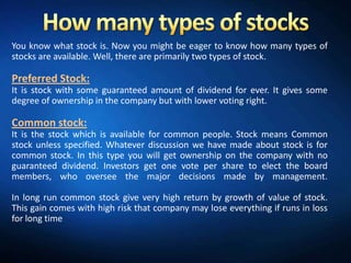 You know what stock is. Now you might be eager to know how many types of
stocks are available. Well, there are primarily two types of stock.

Preferred Stock:
It is stock with some guaranteed amount of dividend for ever. It gives some
degree of ownership in the company but with lower voting right.

Common stock:
It is the stock which is available for common people. Stock means Common
stock unless specified. Whatever discussion we have made about stock is for
common stock. In this type you will get ownership on the company with no
guaranteed dividend. Investors get one vote per share to elect the board
members, who oversee the major decisions made by management.

In long run common stock give very high return by growth of value of stock.
This gain comes with high risk that company may lose everything if runs in loss
for long time
 