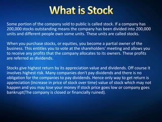 Some portion of the company sold to public is called stock. If a company has
200,000 stocks outstanding means the company has been divided into 200,000
units and different people own some units. These units are called stocks.

When you purchase stocks, or equities, you become a partial owner of the
business. This entitles you to vote at the shareholders' meeting and allows you
to receive any profits that the company allocates to its owners. These profits
are referred as dividends.

Stocks give highest return by its appreciation value and dividends. Off course it
involves highest risk. Many companies don't pay dividends and there is no
obligation for the companies to pay dividends. Hence only way to get return is
appreciation (Increase in price of stock over time) value of stock which may not
happen and you may lose your money if stock price goes low or company goes
bankrupt(The company is closed or financially ruined).
 