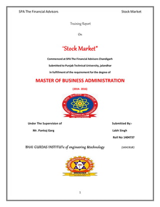 SPA The Financial Advisors Stock Market
1
Training Report
On
“Stock Market”
Commenced at SPA The Financial Advisors Chandigarh
Submitted to Punjab Technical University, jalandhar
In fulfillment of the requirement for the degree of
MASTER OF BUSINESS ADMINISTRATION
(2014- 2016)
Under The Supervision of Submitted By:-
Mr. Pankaj Garg Labh Singh
Roll No 1404737
BHAI GURDAS INSTITUTe of engineering &technology (SANGRUR)
 