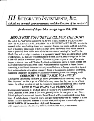 IuTEGRATED It IvESTn{ENTS, Iruc.
A third-eye to wstch your investrnenfs arcd the direction af the rnarkets!

                   for the week of Aogrst 26th through August 30th, 1991


    SOOOISJfEW SUPPOftT                                               LEVELFOft THE DOW!
The last of the "bull" in the market will run for trrro to three montJrs in a "RECOVERY?"
THAT IS MORE POLITICALLY.BASED THAN ECONOMICALLY-BASED. ATCN,I thE
stressed airtine, auto, banking brokerage, computer, finance, real estate and S&L indusuies,
most of t}e major components of our economS4 In this new world order where peace is
seen as powerftil, these will be some of the last times'*rhen "winning?" a "vrar?" in the
Middle East and overniglrt revolutions in a superpower coffirry have a positive Effect on the
world markets, As this ne$r world reshuffles it's order, the U.S. may n0 longer be the first
in line with political or economic power. Democracy gtves everyone a Yote, What would
happen to interest rates and PE ratios if political and economic power in Japan, Ewope and
dre United States wers almost the sarne? Watctr for market legislation in Japan, finance
remodeling in the United States and currency reestablishment in Europe as the first signs of
the uansformation ts a mre global economy! Some of the economic indicators used today,
suggesting a recovery, no longer have the sailre old meaning in this fast-changing world.
                      GORBACHEV                       TS   HERETO STAY, FOR AWHILE
Althougtr the Soviets may be able to get a new govemment quicker than they can get a Big
Mac, they won't be able to get rid of Gorbachev any easier than they can get rid of their
rubles. He "will not be going out until the republics's independent leadership comes fully in.
                          CUBA IS ]VEXT I]V ffHE FOR DEMO                                         CFAtr!
Cammunism is watching it's life flash before it's leader's syss in the rhree last countries:
Cuba China and Nortr Kore4 in that order, probably within the n$il year or two. Since
Cuba is going to be amputared from the Soviet UnioR it rrill be revolutionized soonrr than
later. A $obal defense system will evolve as it gets harder to tell rvho the "eltamy" is in the
future! The UN's role will increase a$ Ieaders work politically and economically together'
MORE iJITER!                AIlfteww kst! Je{ffi D. Somlr;nfrng
c 1991 lnrcgrltcd lnvcrlmcntl, lnc. Jcffrcy   D Sonncnburg 12235 N Cavc Crcck Rd Suilc 5355 lrhocnix, AZ E50ZZ-4629 USA
 