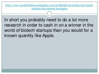 http://www.profitableinvestingtips.com/profitable-investing-tips/stock-
market-investment-strategies
In short you probably need to do a lot more
research in order to cash in on a winner in the
world of biotech startups than you would for a
known quantity like Apple.
 