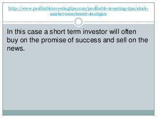 http://www.profitableinvestingtips.com/profitable-investing-tips/stock-
market-investment-strategies
In this case a short term investor will often
buy on the promise of success and sell on the
news.
 