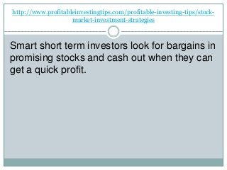 http://www.profitableinvestingtips.com/profitable-investing-tips/stock-
market-investment-strategies
Smart short term investors look for bargains in
promising stocks and cash out when they can
get a quick profit.
 