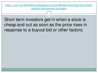 http://www.profitableinvestingtips.com/profitable-investing-tips/stock-
market-investment-strategies
Short term investors get in when a stock is
cheap and out as soon as the price rises in
response to a buyout bid or other factors.
 