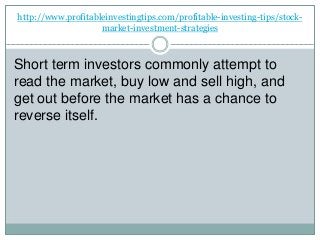 http://www.profitableinvestingtips.com/profitable-investing-tips/stock-
market-investment-strategies
Short term investors commonly attempt to
read the market, buy low and sell high, and
get out before the market has a chance to
reverse itself.
 