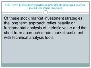 http://www.profitableinvestingtips.com/profitable-investing-tips/stock-
market-investment-strategies
Of these stock market investment strategies,
the long term approach relies heavily on
fundamental analysis of intrinsic value and the
short term approach reads market sentiment
with technical analysis tools.
 