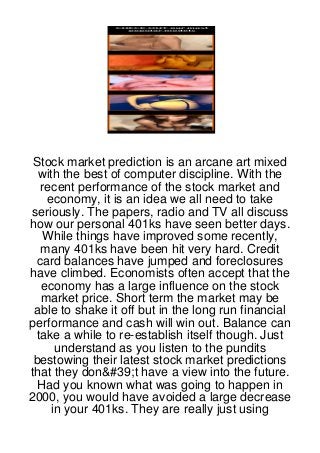 Stock market prediction is an arcane art mixed
  with the best of computer discipline. With the
  recent performance of the stock market and
   economy, it is an idea we all need to take
seriously. The papers, radio and TV all discuss
how our personal 401ks have seen better days.
   While things have improved some recently,
  many 401ks have been hit very hard. Credit
 card balances have jumped and foreclosures
have climbed. Economists often accept that the
  economy has a large influence on the stock
  market price. Short term the market may be
 able to shake it off but in the long run financial
performance and cash will win out. Balance can
 take a while to re-establish itself though. Just
      understand as you listen to the pundits
 bestowing their latest stock market predictions
that they don&#39;t have a view into the future.
  Had you known what was going to happen in
2000, you would have avoided a large decrease
     in your 401ks. They are really just using
 