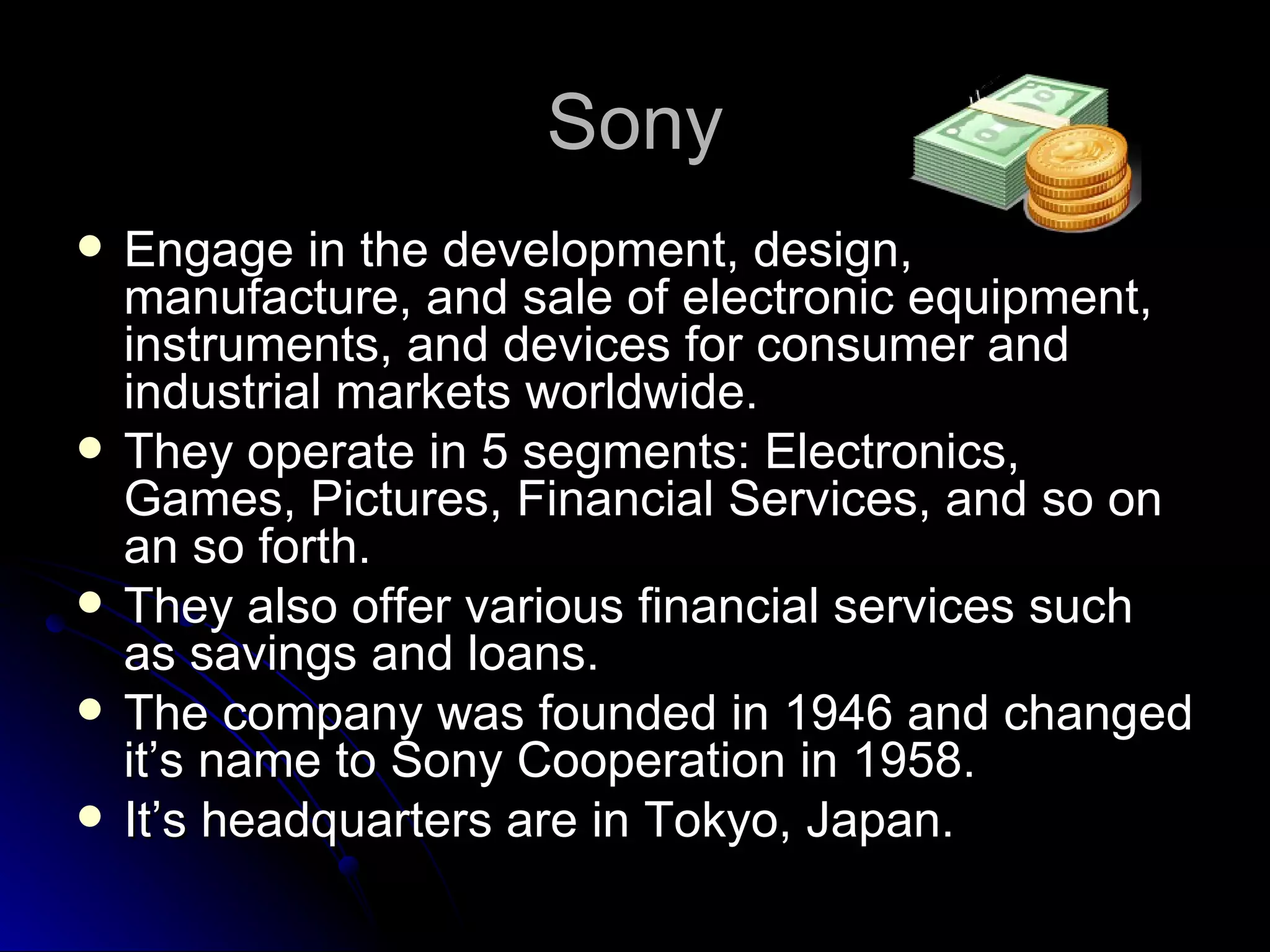 Sony Engage in the development, design, manufacture, and sale of electronic equipment, instruments, and devices for consumer and industrial markets worldwide.  They operate in 5 segments: Electronics, Games, Pictures, Financial Services, and so on an so forth. They also offer various financial services such as savings and loans. The company was founded in 1946 and changed it’s name to Sony Cooperation in 1958. It’s headquarters are in Tokyo, Japan. 