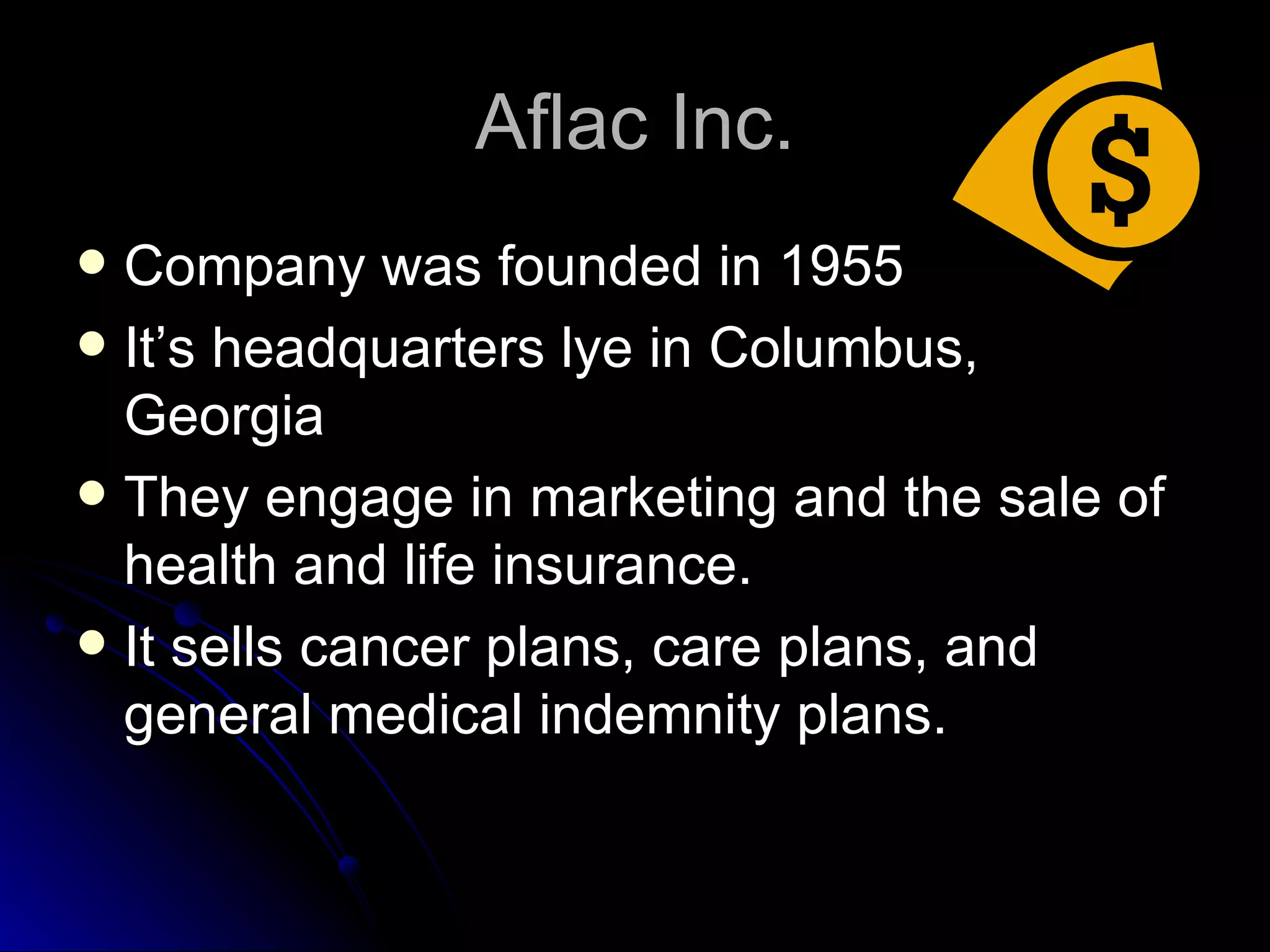 Aflac Inc. Company was founded in 1955 It’s headquarters lye in Columbus, Georgia They engage in marketing and the sale of health and life insurance. It sells cancer plans, care plans, and general medical indemnity plans. 
