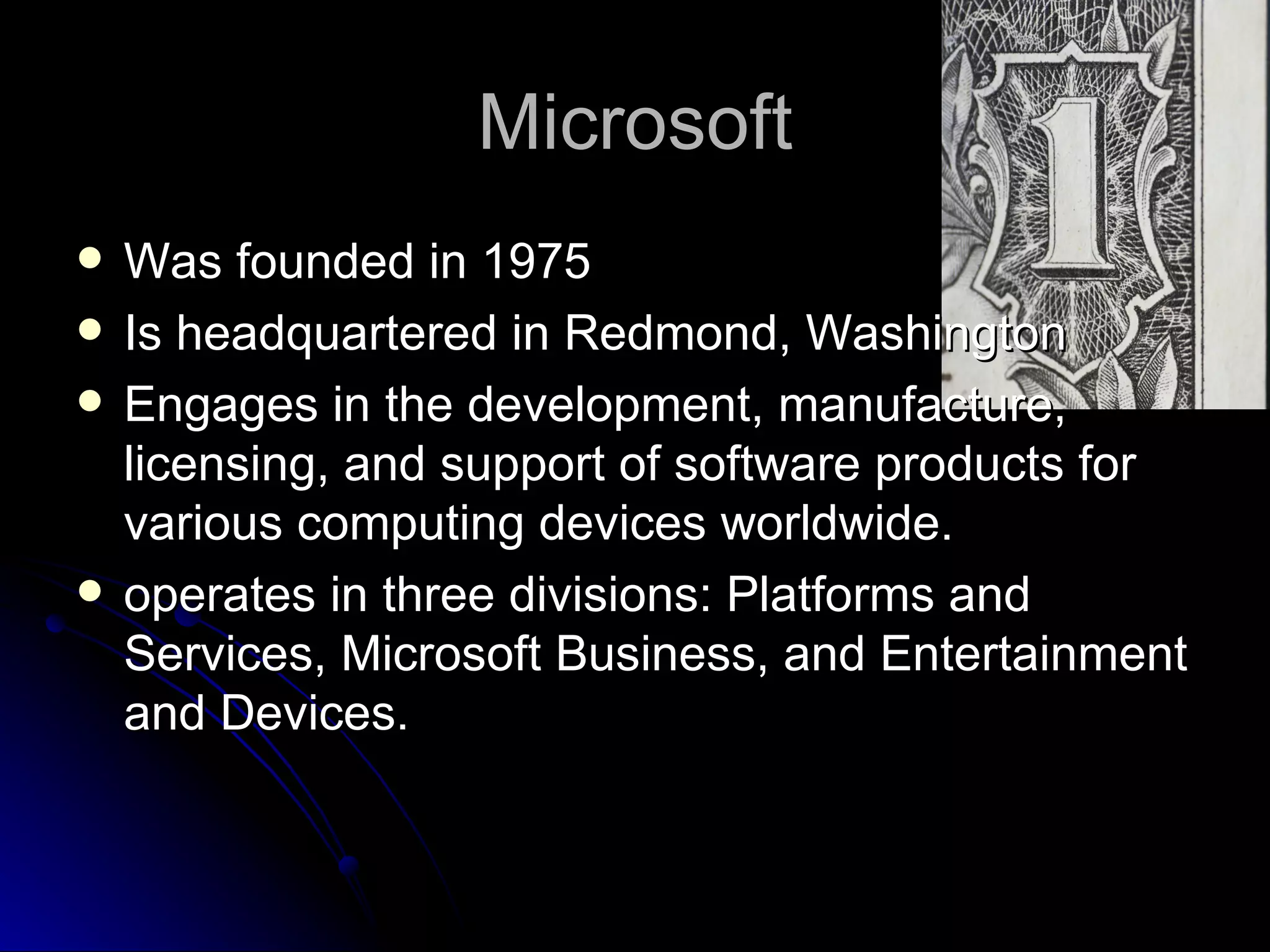 Microsoft Was founded in 1975 Is headquartered in Redmond, Washington Engages in the development, manufacture, licensing, and support of software products for various computing devices worldwide.  operates in three divisions: Platforms and Services, Microsoft Business, and Entertainment and Devices.  