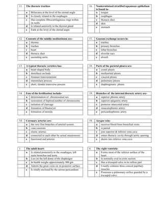 11.   The thoracic trachea-                               16.   Nonkeratinized stratified squamous epithelium
                                                                is found in-
      a   Bifurcates at the level of the sternal angle          a tongue
      b   Is closely related to the esophagus                   b esophagus
      c   Has complete fibrocartilaginous rings within          c thoracic duct
          its walls                                             d skin
      d   Is related anteriorly to the thyroid gland            e stomach
      e   Ends at the level of the sternal angle


12.   Contents of the middle mediastinum are-             17.   Gaseous exchange occurs in-
      a thymus                                                  a trachea
      b trachea                                                 b primary bronchus
      c heart                                                   c lobar bronchus
      d thoracic duct                                           d alveolar sacs
      e ascending aorta                                         e alveoli


13.   A typical thoracic vertebra has-                    18.   Parts of the parietal pleura are-
      a heart shaped body                                       a costal pleura
      b demifacet on body                                       b mediastinal pleura
      c foramen transversarium                                  c visceral pleura
      d mammilary process                                       d pulmonary pleura
      e short, slender transverse process                       e diaphragmatic pleura


14.   Fate of the fertilization include-                  19.   Branches of the internal thoracic artery are-
      a determination of chromosomal sex                        a superior phrenic artery
      b restoration of haploid number of chromosome             b superior epigastric artery
      c initiation of cleavage                                  c posterior intercostal artery
      d formation of blastocyst                                 d musculophrenic artery
      e formation of morula                                     e pericardiophrenic artery


14.   Coronary arteries are-                              19.   Azygos vein-
      a the very first branches of arterial system              a receives blood from bronchial veins
      b vasa vasorum                                            b is paired
      c elastic arteries                                        c join superior & inferior vena cava
      d connected to each other by actual anastomosis           d enters thoracic cavity through aortic opening
      e functional end arteries                                 e drains into inferior vena cava


1.    The adult heart-                                    6.    The right ventricle-
      a Is related posteriorly to the esophagus, left           a Forms most of the inferior surface of the
          main bronchus and aorta                                   heart
      b Lies on the left dome of the diaphragm                  b Is normally oval in cross section
      c In health weighs approximately 900 gm                   c Has a tricuspid valve in its inflow part
      d Admits the great veins on its posterior surface         d Usually contains three conical papillary
      e Is totally enclosed by the serous pericardium               muscles
                                                                e Possesses a pulmonary orifice guarded by a
                                                                    tricuspid valve
 