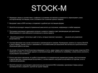 STOCK-M
• Формирует заказы в соответствии с графиком и условиями поставок(есть возможность перенаправить заказ
альтернативному поставщику, если у основного нет в наличии нужных товаров);
• Выгружает заказ в ERP-систему и отправляет в удобной для поставщика форме;
• Stock-M контролирует каждый отправленный заказ вплоть до получения, информируя о любой задержке;
• Программа анализирует имеющиеся излишки и нехватки товаров и дает рекомендации для увеличения
оборачиваемости и рентабельности вложенных в запасы средств;
• Stock-M анализирует статистику и даёт отчеты, которые помогают принимать решения для управления
ассортиментом.
• Система фиксирует все случаи отклонений от рекомендаций по заказам. Руководитель проекта со стороны Stock-M,
в свою очередь, изучает отчеты и связывается с пользователями для выяснения обстоятельств и дополнительных
объяснений работы системы.
• На основе статистики Stock-M регулярно формирует отчеты, какие товары часто привозятся под заказ клиентов (DTO,
distribution to order), и их следует держать в магазине/складе (DTA, distribution to availability), а какие можно исключить
из регулярного ассортимента.
• Если в цепи много магазинов, их удобно сгруппировать по определенным параметрам (размер, местоположение
и другие факторы, определяющие ассортимент), а затем изменять настройки ассортимента по группам, а не по
отдельным магазинам.
• Stock-M позволяет сгруппировать равнозначные для покупателя SKU (например, одинаковые товары разных
производителей) и управлять группой как одним товаром.
 