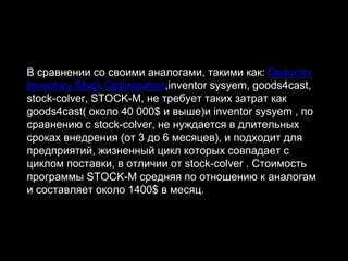 В сравнении со своими аналогами, такими как: Deductor
Inventory Stock Optimization,inventor sysyem, goods4cast,
stock-colver, STOCK-M, не требует таких затрат как
goods4cast( около 40 000$ и выше)и inventor sysyem , по
сравнению с stock-colver, не нуждается в длительных
сроках внедрения (от 3 до 6 месяцев), и подходит для
предприятий, жизненный цикл которых совпадает с
циклом поставки, в отличии от stock-colver . Стоимость
программы STOCK-M средняя по отношению к аналогам
и составляет около 1400$ в месяц.
 