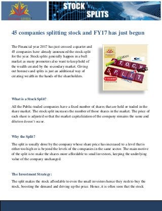 45 companies splitting stock and FY17 has just begun
The Financial year 2017 has just crossed a quarter and
45 companies have already announced the stock-split
for the year. Stock splits generally happen in a bull
market as many promoters also want to keep hold of
the wealth created by the secondary market. Giving
out bonuses and splits is just an additional way of
creating wealth in the hands of the shareholders.
What is a Stock Split?
All the Public-traded companies have a fixed number of shares that are held or traded in the
share market. The stock split increases the number of those shares in the market. The price of
each share is adjusted so that the market capitalization of the company remains the same and
dilution doesn’t occur.
Why the Split?
The split is usually done by the company whose share price has increased to a level that is
either too high or is beyond the levels of the companies in the same sector. The main motive
of the split is to make the shares more affordable to small investors, keeping the underlying
value of the company unchanged.
The Investment Strategy:
The split makes the stock affordable to even the small investors hence they rush to buy the
stock, boosting the demand and driving up the price. Hence, it is often seen that the stock
 
