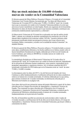 Hay un stock máximo de 116.000 viviendas
nuevas sin vender en la Comunidad Valenciana
El director general de Obras Públicas, Proyectos Urbanos y Vivienda de la Comunidad
Valenciana, José Vicente Dómine, ha anunciado que “los datos del Observatorio
Valenciano de Vivienda (OVV) cifran entre 75.000 y 116.000 el ‘stock’ de vivienda
nueva que se encuentra sin vender en la Comunitat Valenciana debido a la crisis que
atraviesa el sector inmobiliario en toda España. Desde este organismo de la Generalitat,
obtenemos los datos de fuentes directas por lo que nuestros resultados constituyen una
estimación estadísticamente representativa y coherente”.

El Observatorio Valenciano de Vivienda lleva realizando este tipo de análisis desde
2008 y, además, ha evaluado las distintas metodologías de estimación con el fin de
obtener datos estadísticos de la máxima validez. Por ello, “nuestros informes están
plenamente justificados desde una perspectiva técnica, por lo que ofrecen unos
resultados fiables, consistentes y acordes con la realidad de nuestra Comunitat”, ha
añadido Dómine.

El director general de Obras Públicas, Proyectos urbanos y Vivienda ha dado a conocer
estos datos, notablemente diferentes a los hechos públicos en el último estudio sobre el
Sector Inmobiliario Residencial en España, elaborado por el Servicio de Estudios de
Caixa Catalunya, que estima en 200.000 las viviendas nuevas sin vender en la
Comunitat Valenciana.

La metodología diseñada por el Observatorio Valenciano de Vivienda ofrece la
estimación del ‘stock’ de vivienda nueva sin vender en forma de intervalo, dependiendo
de la utilización de diferentes fuentes estadísticas, como notarios, registradores de la
propiedad, aparejadores y arquitectos técnicos. Así, el informe semestral del OVV
actualizado a diciembre de 2010 indica que en la Comunitat existe un ‘stock’ de entre
75.000 y 116.000 viviendas.

La discrepancia entre los datos del OVV y los del Servicio de Estudios de Caixa
Catalunya se debe fundamentalmente a la diferente utilización de los datos estadísticos
relativos al número de viviendas terminadas. El informe elaborado por la caja utiliza,
para estimar el número de viviendas terminadas, la información ofrecida por el
Ministerio de Fomento en su página web.

Estos datos derivan de una estimación interna del propio Ministerio a partir de los datos
ofrecidos por los Colegios Provinciales de Aparejadores y Arquitectos Técnicos de
España. Tras contrastar los datos ofrecidos por el Ministerio con el Consejo de
Aparejadores y Arquitectos Técnicos de la Comunidad Valenciana, se detectó que la
estimación del Ministerio sobredimensionaba el número de viviendas terminadas,
fundamentalmente en la provincia de Castellón.

Por ello, la Generalitat suscribió un convenio de cesión de datos sobre visados de
viviendas iniciadas y certificaciones de fin de obra con la fuente directa, el Consejo de
Aparejadores y Arquitectos Técnicos de la Comunidad Valenciana, que da por válidos y
consistentes los datos.
 