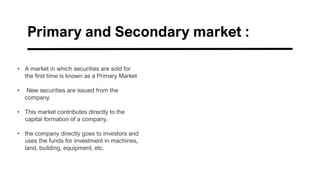 Primary and Secondary market :
• A market in which securities are sold for
the first time is known as a Primary Market
• New securities are issued from the
company.
• This market contributes directly to the
capital formation of a company.
• the company directly goes to investors and
uses the funds for investment in machines,
land, building, equipment, etc.
 
