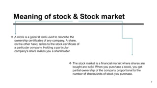 Meaning of stock & Stock market
7
❖ A stock is a general term used to describe the
ownership certificates of any company. A share,
on the other hand, refers to the stock certificate of
a particular company. Holding a particular
company's share makes you a shareholder
❖ The stock market is a financial market where shares are
bought and sold. When you purchase a stock, you get
partial ownership of the company proportional to the
number of shares/units of stock you purchase.
 