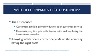 WHY DO COMPANIES LOSE CUSTOMERS?
 The Disconnect:
 Customers say it is primarily due to poor customer service
 Companies say it is primarily due to price and not being the
lowest-cost provider
 Knowing which one is correct depends on the company
having the right data!
COPYRIGHT © 2020 MCGRAW-HILL.ALL RIGHTS RESERVED. NO REPRODUCTION OR DISTRIBUTION WITHOUTTHE PRIORWRITTEN CONSENT OF MCGRAW-HILL. 19
 