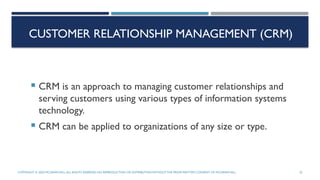 CUSTOMER RELATIONSHIP MANAGEMENT (CRM)
 CRM is an approach to managing customer relationships and
serving customers using various types of information systems
technology.
 CRM can be applied to organizations of any size or type.
COPYRIGHT © 2020 MCGRAW-HILL.ALL RIGHTS RESERVED. NO REPRODUCTION OR DISTRIBUTION WITHOUTTHE PRIORWRITTEN CONSENT OF MCGRAW-HILL. 25
 