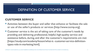 DEFINITION OF CUSTOMER SERVICE
CUSTOMER SERVICE
 Activities between the buyer and seller that enhance or facilitate the sale
or use of the seller’s products or services [http://www.cscmp.org].
 Customer service is the act of taking care of the customer’s needs by
providing and delivering professional, helpful, high-quality service and
assistance before, during, and after the customer’s requirements are met
[https://study.com/academy/lesson/what-is -customer-service-definition-
types-role-in-marketing.html].
COPYRIGHT © 2020 MCGRAW-HILL.ALL RIGHTS RESERVED. NO REPRODUCTION OR DISTRIBUTION WITHOUTTHE PRIORWRITTEN CONSENT OF MCGRAW-HILL. 3
 