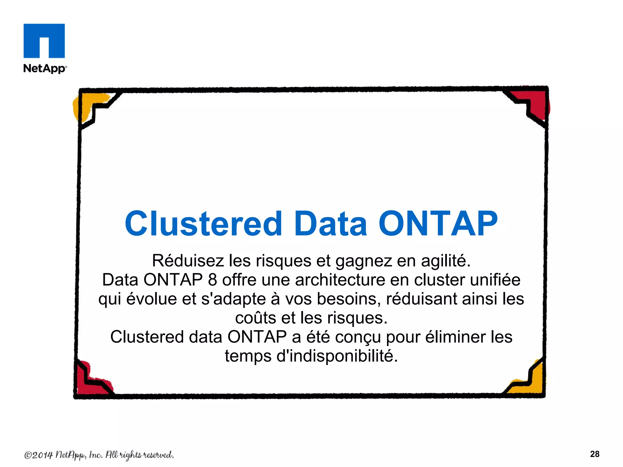 Réduisez les risques et gagnez en agilité.
Data ONTAP 8 offre une architecture en cluster unifiée
qui évolue et s'adapte à vos besoins, réduisant ainsi les
coûts et les risques.
Clustered data ONTAP a été conçu pour éliminer les
temps d'indisponibilité.
28
Clustered Data ONTAP
 