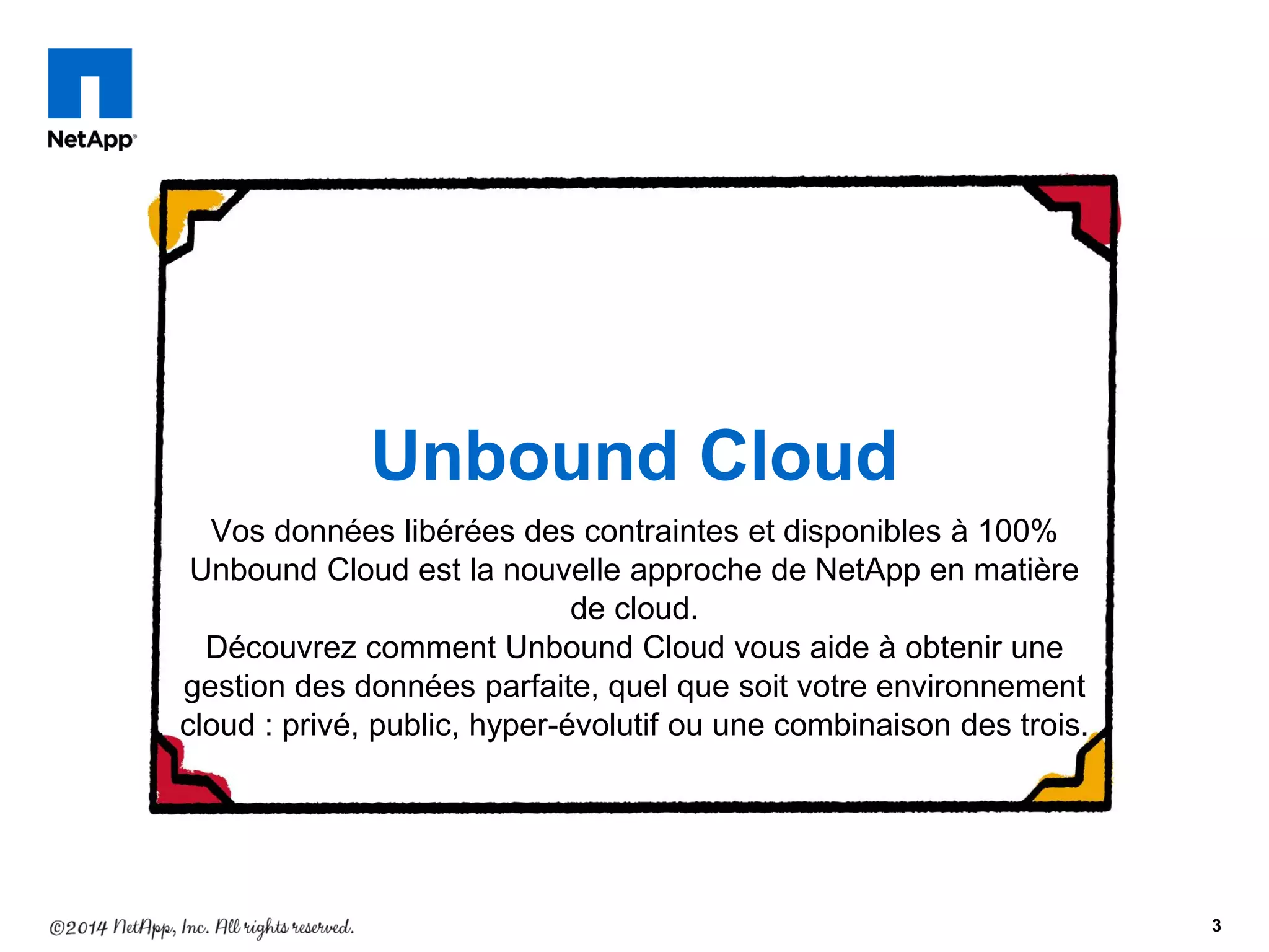 Vos données libérées des contraintes et disponibles à 100%
Unbound Cloud est la nouvelle approche de NetApp en matière
de cloud.
Découvrez comment Unbound Cloud vous aide à obtenir une
gestion des données parfaite, quel que soit votre environnement
cloud : privé, public, hyper-évolutif ou une combinaison des trois.
3
Unbound Cloud
 