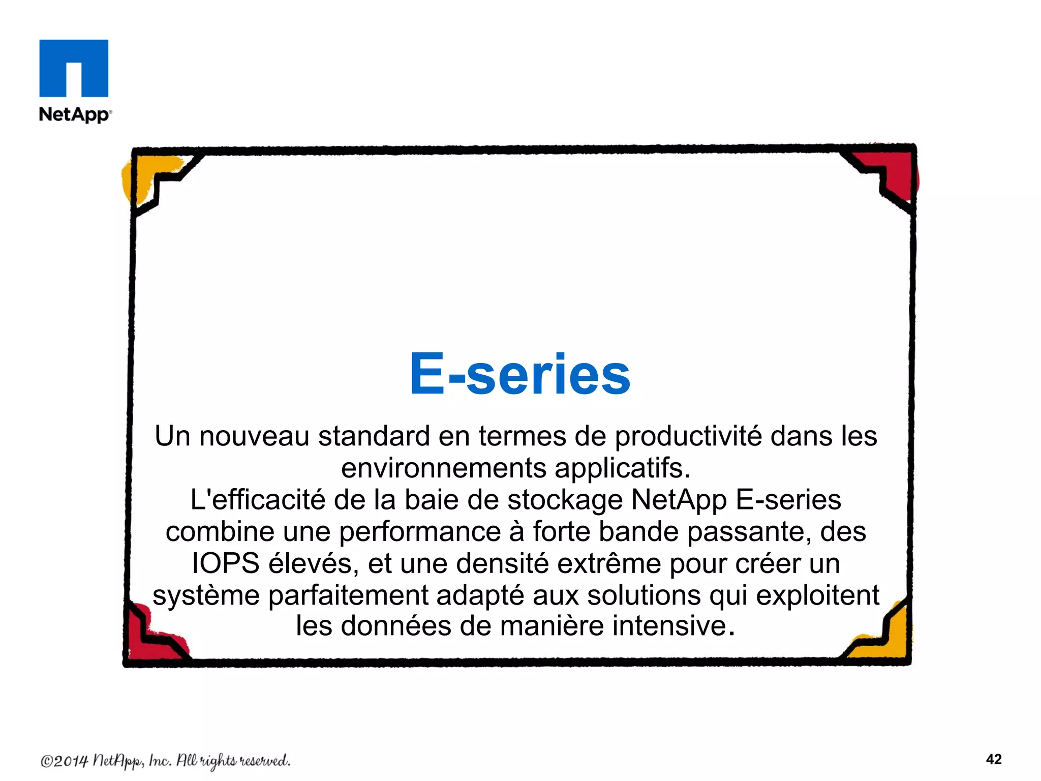 Un nouveau standard en termes de productivité dans les
environnements applicatifs.
L'efficacité de la baie de stockage NetApp E-series
combine une performance à forte bande passante, des
IOPS élevés, et une densité extrême pour créer un
système parfaitement adapté aux solutions qui exploitent
les données de manière intensive.
42
E-series
 