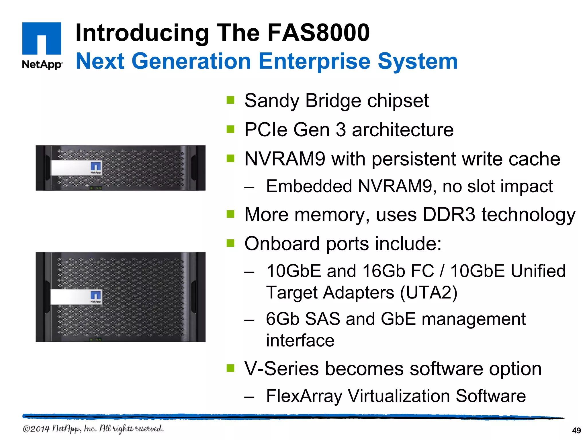Introducing The FAS8000
Next Generation Enterprise System
 Sandy Bridge chipset
 PCIe Gen 3 architecture
 NVRAM9 with persistent write cache
– Embedded NVRAM9, no slot impact
 More memory, uses DDR3 technology
 Onboard ports include:
– 10GbE and 16Gb FC / 10GbE Unified
Target Adapters (UTA2)
– 6Gb SAS and GbE management
interface
 V-Series becomes software option
– FlexArray Virtualization Software
49
 