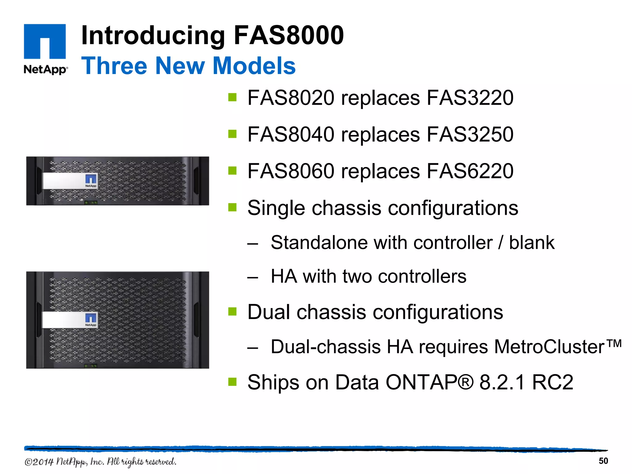 Introducing FAS8000
Three New Models
 FAS8020 replaces FAS3220
 FAS8040 replaces FAS3250
 FAS8060 replaces FAS6220
 Single chassis configurations
– Standalone with controller / blank
– HA with two controllers
 Dual chassis configurations
– Dual-chassis HA requires MetroCluster™
 Ships on Data ONTAP® 8.2.1 RC2
50
 