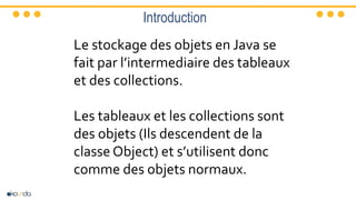 Introduction
Le stockage des objets en Java se
fait par l’intermediaire des tableaux
et des collections.
Les tableaux et les collections sont
des objets (Ils descendent de la
classe Object) et s’utilisent donc
comme des objets normaux.
 