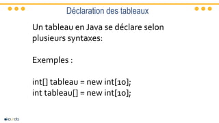 Déclaration des tableaux
Un tableau en Java se déclare selon
plusieurs syntaxes:
Exemples :
int[] tableau = new int[10];
int tableau[] = new int[10];
 