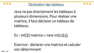 Déclaration des tableaux
Java ne pas directement les tableaux à
plusieurs dimensions. Pour réaliser une
matrice, il faut déclarer un tableau de
tableaux.
Ex : int[][] matrice = new int[2][3];
Exercice : déclarer une matrice et calculer
son déterminant
 