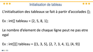 Initialisation de tableau
L’initialisation des tableaux se fait à partir d’accolades {};
Ex : int[] tableau = {2, 5, 8, 1};
Le nombre d’element de chaque ligne peut ne pas etre
egal
Ex : int[][] tableau = {{1, 3, 5}, {2, 7, 3, 4, 1}, {4, 9}}
 