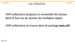 Les collections
L’API collections propose un ensemble de classes
dont le but est de stocker de multiples objets.
L’API collections se trouve dans le package java.util
 
