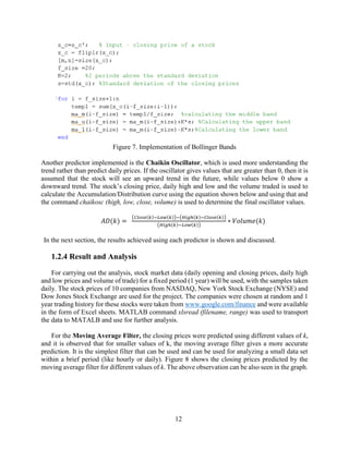 12
Figure 7. Implementation of Bollinger Bands
Another predictor implemented is the Chaikin Oscillator, which is used more understanding the
trend rather than predict daily prices. If the oscillator gives values that are greater than 0, then it is
assumed that the stock will see an upward trend in the future, while values below 0 show a
downward trend. The stock’s closing price, daily high and low and the volume traded is used to
calculate the Accumulation/Distribution curve using the equation shown below and using that and
the command chaikosc (high, low, close, volume) is used to determine the final oscillator values.
𝐴𝐷(𝑘) =
(𝐶𝑙𝑜𝑠𝑒(𝑘)−𝐿𝑜𝑤(𝑘))−(𝐻𝑖𝑔ℎ(𝑘)−𝐶𝑙𝑜𝑠𝑒(𝑘))
(𝐻𝑖𝑔ℎ(𝑘)−𝐿𝑜𝑤(𝑘))
∗ 𝑉𝑜𝑙𝑢𝑚𝑒(𝑘)
In the next section, the results achieved using each predictor is shown and discussed.
1.2.4 Result and Analysis
For carrying out the analysis, stock market data (daily opening and closing prices, daily high
and low prices and volume of trade) for a fixed period (1 year) will be used, with the samples taken
daily. The stock prices of 10 companies from NASDAQ, New York Stock Exchange (NYSE) and
Dow Jones Stock Exchange are used for the project. The companies were chosen at random and 1
year trading history for these stocks were taken from www.google.com/finance and were available
in the form of Excel sheets. MATLAB command xlsread (filename, range) was used to transport
the data to MATALB and use for further analysis.
For the Moving Average Filter, the closing prices were predicted using different values of k,
and it is observed that for smaller values of k, the moving average filter gives a more accurate
prediction. It is the simplest filter that can be used and can be used for analyzing a small data set
within a brief period (like hourly or daily). Figure 8 shows the closing prices predicted by the
moving average filter for different values of k. The above observation can be also seen in the graph.
 