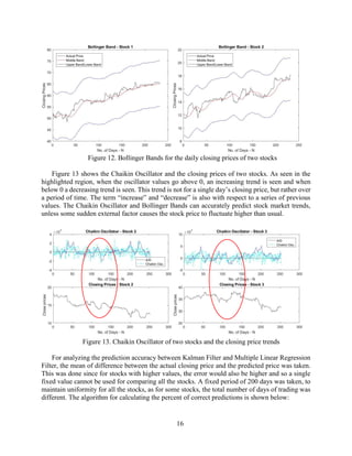 16
Figure 12. Bollinger Bands for the daily closing prices of two stocks
Figure 13 shows the Chaikin Oscillator and the closing prices of two stocks. As seen in the
highlighted region, when the oscillator values go above 0, an increasing trend is seen and when
below 0 a decreasing trend is seen. This trend is not for a single day’s closing price, but rather over
a period of time. The term “increase” and “decrease” is also with respect to a series of previous
values. The Chaikin Oscillator and Bollinger Bands can accurately predict stock market trends,
unless some sudden external factor causes the stock price to fluctuate higher than usual.
Figure 13. Chaikin Oscillator of two stocks and the closing price trends
For analyzing the prediction accuracy between Kalman Filter and Multiple Linear Regression
Filter, the mean of difference between the actual closing price and the predicted price was taken.
This was done since for stocks with higher values, the error would also be higher and so a single
fixed value cannot be used for comparing all the stocks. A fixed period of 200 days was taken, to
maintain uniformity for all the stocks, as for some stocks, the total number of days of trading was
different. The algorithm for calculating the percent of correct predictions is shown below:
 