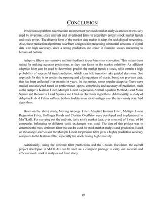 19
CONCLUSION
Prediction algorithms have become an important part stock market analysis and are extensively
used by investors, stock analysts and investment firms to accurately predict stock market trends
and stock prices. The discrete form of the market data makes it adapt for such digital processing.
Also, these prediction algorithms have been designed for processing substantial amounts of digital
data with high accuracy, since a wrong prediction can result in financial losses amounting to
billions of dollars.
Adaptive filters are recursive and use feedback to perform error correction. This makes them
suited for making accurate predictions, as they can factor in the market volatility. An efficient
adaptive filter can be used to determine/ predict the market trends a stock, with certain a high
probability of successful trend prediction, which can help investors take guided decisions. One
approach for this is to predict the opening and closing prices of stocks, based on previous data,
that has been collected over months or years. In the project, some popular adaptive filters were
studied and analyzed based on performance (speed, complexity and accuracy of prediction) such
as the Adaptive Kalman Filter, Multiple Linear Regression, Normal Equation Method, Least Mean
Square and Recursive Least Squares and Chaikin Oscillator algorithms. Additionally, a study of
Adaptive Hybrid Filters will also be done to determine its advantages over the previously described
algorithms.
Based on the above study, Moving Average Filter, Adaptive Kalman Filter, Multiple Linear
Regression Filter, Bollinger Bands and Chaikin Oscillator were developed and implemented in
MATLAB. For carrying out the analysis, daily stock market data, over a period of 1 year, of 10
companies belonging to different stock exchanges was used. The aim of the project was to
determine the most optimum filter that can be used for stock market analysis and prediction. Based
on the analysis carried out the Multiple Linear Regression filter gives a higher prediction accuracy
compared to the Kalman filter, especially for stock having high volatility.
Additionally, using the different filter predictions and the Chaikin Oscillator, the overall
project developed in MATLAB can be used as a complete package to carry out accurate and
efficient stock market analysis and trend study.
 